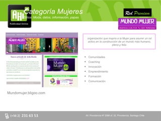 Categoría Mujeres                                                                    Red Premium
         Sitios: Moda, datos, información, papas




                                                        organización que inspira a la Mujer para asumir un rol
                                                        activo en la construcción de un mundo más humano,
                                                                             pleno y feliz.



                                                   •     Comunidades
                                                   •     Coaching
                                                   •     Innovación
                                                   •     Emprendimiento
                                                   •     Formación
                                                   •     Comunicación



Mundomujer.bligoo.com




                                                       AV. Providencia Nº 2088 of. 32, Providencia. Santiago Chile
 