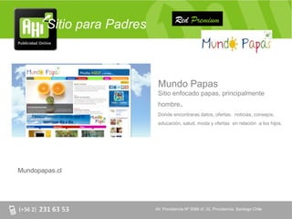 Red Premium
        Sitio para Padres



                             Mundo Papas
                             Sitio enfocado papas, principalmente
                             hombre.
                             Donde encontraras datos, ofertas, noticias, consejos,
                             educación, salud, moda y ofertas en relación a los hijos.




Mundopapas.cl




                            AV. Providencia Nº 2088 of. 32, Providencia. Santiago Chile
 