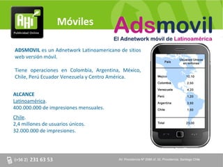 Móviles

ADSMOVIL es un Adnetwork Latinoamericano de sitios
web versión móvil.

Tiene operaciones en Colombia, Argentina, México,
Chile, Perú Ecuador Venezuela y Centro América.


ALCANCE
Latinoamérica.
400.000.000 de impresiones mensuales.
Chile.
2,4 millones de usuarios únicos.
32.000.000 de impresiones.




                                         AV. Providencia Nº 2088 of. 32, Providencia. Santiago Chile
 