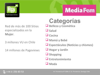 Categorías
Red de más de 100 Sitios    Belleza y Cosmética
especializados en la        Salud
Mujer.                      Cocina
                            Mamá y Bebé
3 millones VU en Chile
                            Espectáculos (Noticias y chismes)
14 millones de Pageviews    Hogar y Jardín
                            Shopping
                            Entretenimiento
                            Moda

                                AV. Providencia Nº 2088 of. 32, Providencia. Santiago Chile
 