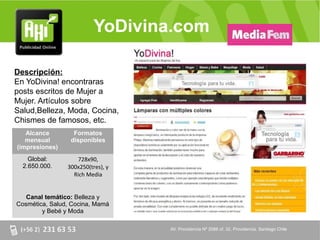 YoDivina.com

Descripción:
En YoDivina! encontraras
posts escritos de Mujer a
Mujer. Artículos sobre
Salud,Belleza, Moda, Cocina,
Chismes de famosos, etc.
   Alcance        Formatos
   mensual       disponibles
(impresiones)
    Global:        728x90,
  2.650.000.    300x250(tres), y
                  Rich Media


   Canal temático: Belleza y
Cosmética, Salud, Cocina, Mamá
        y Bebé y Moda

                                   AV. Providencia Nº 2088 of. 32, Providencia. Santiago Chile
 