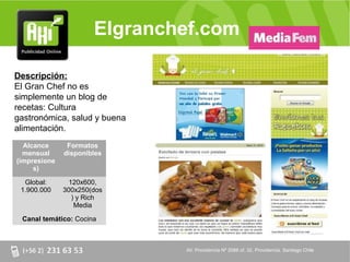 Elgranchef.com

Descripción:
El Gran Chef no es
simplemente un blog de
recetas: Cultura
gastronómica, salud y buena
alimentación.
  Alcance      Formatos
  mensual     disponibles
(impresione
     s)

  Global:       120x600,
 1.900.000    300x250(dos
                 ) y Rich
                  Media

 Canal temático: Cocina



                              AV. Providencia Nº 2088 of. 32, Providencia. Santiago Chile
 