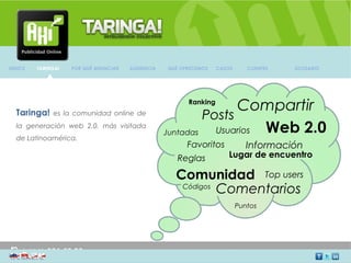 INDICE   TARINGA!   POR QUÉ ANUNCIAR   AUDIENCIA   QUÉ OFRECEMOS      CASOS         CLIENTES              GLOSARIO




                                                         Ranking
                                                                  Compartir
  Taringa!    es la comunidad online de
                                                            Posts
  la generación web 2.0. más visitada
                                                   Juntadas   Usuarios Web 2.0
  de Latinoamérica.
                                                         Favoritos                  Información
                                                      Reglas                Lugar de encuentro

                                                     Comunidad Top users
                                                      Códigos
                                                              Comentarios
                                                                               Puntos




                                                         AV. Providencia Nº 2088 of. 32, Providencia. Santiago Chile
 