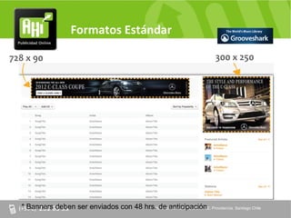 Formatos Estándar

728 x 90                                                              300 x 250




  * Banners deben ser enviados con 48 hrs. de anticipación Providencia. Santiago Chile
                                         AV. Providencia Nº 2088 of. 32,
 