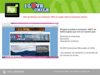 Sitio de Noticias con contenido 100% en ingles sobre el acontecer chileno.




                                            Dirigido al público extranjero ABC1 de
                                            habla inglesa que vive en nuestro país:
                                            -
                                            Gerentes de empresas
                                            Ejecutivos
                                            Operadores turísticos


                                            55.000 Impresiones Mensuales en Chile

                                             Sus lectores se mantienen un promedio de
                                            30 minutos en el sitio.




                                  AV. Providencia Nº 2088 of. 32, Providencia. Santiago Chile
 