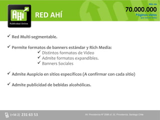 Más de

                                                                                 70.000.000
              RED AHÍ                                                                       Páginas vistas
                                                                                                 (por mes en Chile)




 Red Multi-segmentable.

 Permite formatos de banners estándar y Rich Media:
               Distintos formatos de Video
               Admite formatos expandibles.
               Banners Sociales

 Admite Auspicio en sitios específicos (A confirmar con cada sitio)

 Admite publicidad de bebidas alcohólicas.




                                         AV. Providencia Nº 2088 of. 32, Providencia. Santiago Chile
 
