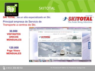 SKITOTAL

SKI TOTAL , es un sitio especializado en Ski.
Principal empresa de Servicio de
Transporte a centros de Ski.

     30.000
   VISITANTES
     UNICOS
   MENSUALES


     120.000
   Page Views
   MENSUALES




                                            AV. Providencia Nº 2088 of. 32, Providencia. Santiago Chile
 