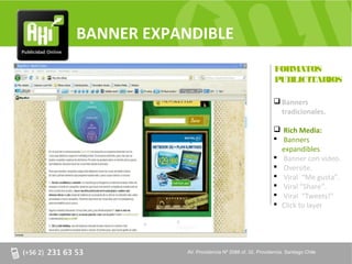 BANNER EXPANDIBLE
                                                   FORMATOS
                                                   PUBLICITARIOS

                                                    Banners
                                                     tradicionales.

                                                    Rich Media:
                                                    Banners
                                                     expandibles.
                                                    Banner con video.
                                                    Oversite.
                                                    Viral “Me gusta”.
                                                    Viral “Share”.
                                                    Viral “Tweets!”
                                                    Click to layer




            AV. Providencia Nº 2088 of. 32, Providencia. Santiago Chile
 