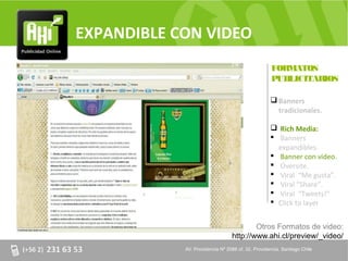 EXPANDIBLE CON VIDEO
                                                   FORMATOS
                                                   PUBLICITARIOS

                                                    Banners
                                                     tradicionales.

                                                    Rich Media:
                                                    Banners
                                                     expandibles.
                                                    Banner con video.
                                                    Oversite.
                                                    Viral “Me gusta”.
                                                    Viral “Share”.
                                                    Viral “Tweets!”
                                                    Click to layer


                                         Otros Formatos de video:
                                 http://www.ahi.cl/preview/_video/
            AV. Providencia Nº 2088 of. 32, Providencia. Santiago Chile
 