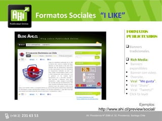 Formatos Sociales “I LIKE”
                                                     FORMATOS
                                                     PUBLICITARIOS

                                                      Banners
                                                       tradicionales.

                                                      Rich Media:
                                                      Banners
                                                       expandibles.
                                                      Banner con video.
                                                      Oversite.
                                                      Viral “Me gusta”.
                                                      Viral “Share”.
                                                      Viral “Tweets!”
                                                      Click to layer


                                                                   Ejemplos:
                          http://www.ahi.cl/preview/social/
              AV. Providencia Nº 2088 of. 32, Providencia. Santiago Chile
 
