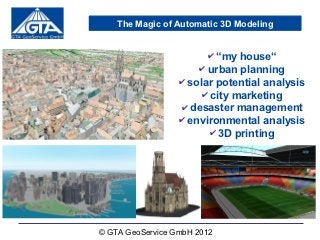 The Magic of Automatic 3D Modeling


                        ✔ “my house“
                      ✔ urban planning
                  ✔ solar potential analysis
                       ✔ city marketing
                  ✔ desaster management
                  ✔ environmental analysis
                         ✔ 3D printing




© GTA GeoService GmbH 2012
 