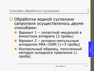 Способы обработки суспензии
Способы обработки суспензии

 Обработка водной суспензии
  сапропеля осуществлялось двумя
  способами:
   Вариант 1 – лопастной мешалкой в
    ёмкостном аппарате (2 пробы)
   Вариант 2 – роторно-импульсным
    аппаратом РИА-150М (1+3 пробы)




                                             liquids treatment
                                                  DEWA –
   Контрольный образец, полученный
    методом холодного травления (1
    проба)

                        http://dewa.ru   8
 