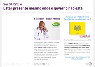 Ser SERVIL é:
 Estar presente mesmo onde o governo não está

                                                                                                                                                      Gostou do que está lendo neste
                                                                                             Safaricom – disque médico                              Trend Briefing mas ainda quer mais?




                                                                                                                                                    Trend Report 2013 (publicado em novembro de 2012)
                                                                                             No último trimestre de 2011, o provedor de telefonia
                                                                                             queniano Safaricom fez uma parceria com o              O nosso 2013 Trend Report (apenas uma parte do
                                                                                             especialista em saúde mobile “Call-a-Doc” para         nosso Premium Service) apresenta as tendências de
                                                                                             lançar o Daktari - 1525. Assinantes do serviço         consumo cruciais que você deve manter no seu
                                                                                             podem receber conselhos médicos de profissionais       radar para o próximo ano. Dividido em temas principais
                                                                                             qualificados por apenas 2 centavos o minuto            com mais de 40 tendências, o relatório cobre todos os
                                                                                             através do número “1525”. O serviço não oferece        principais avanços do (bastante turbulento!) cenário de
                                                                                             diagnóstico ou receitas médicas, mas um nível alto     consumo.
                                                                                             de acompanhamento e, sempre que necessário,
                                                                                             indicação de médicos especialistas. Todas as            DESCUBRA MAIS E VEJA TUDO O QUE TEMOS
                                                                                             chamadas são confidenciais.                                      PARA TE OFERECER »


w w w. t r e n d w a t c h i n g . c o m / p t / t r e n d s / s e r v i l e b r a n d s /   SERVILE BRANDS               12
 