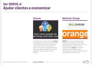 Ser SERVIL é:
 Ajudar clientes a economizar

                                                                                             22seven                                                Billshrink / Orange




                                                                                             Lançada em janeiro de 2012, a sul-africana, 22seven    BillShrink é um serviço norte-americano que
                                                                                             é uma plataforma de serviços financeiros que analisa   analisa as contas de telefone de clientes e faz
                                                                                             os extratos financeiros do usuário para determinar     recomendações personalizadas sobre o plano mais
                                                                                             onde é possível economizar. Os consumidores            adequado para o seu padrão de consumo. 
                                                                                             podem ver onde costumam gastar dinheiro e onde         A operadora inglesa Orange oferece serviço
                                                                                             podem estar gastando demasiado. Então, recebem         semelhante aos seus clientes pós-pago:
                                                                                             estratégias e planos para ajudar a reduzir as          monitoramento do melhor plano disponível dentro da
                                                                                             despesas.                                              própria operadora a cada seis meses.




w w w. t r e n d w a t c h i n g . c o m / p t / t r e n d s / s e r v i l e b r a n d s /   SERVILE BRANDS             13
 