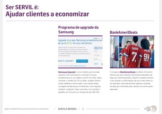 Ser SERVIL é:
 Ajudar clientes a economizar
                                                                                             Programa de upgrade da
                                                                                             Samsung                                              BankAmeriDeals




                                                                                             Samsung Upgrade é uma iniciativa que encoraja        O programa BankAmeriDeals do Bank of America
                                                                                             usuários norte-americanos a trocarem os seus         oferece aos seus clientes promoções baseadas nas
                                                                                             smartphones por um Galaxy novinho em folha. Após     lojas que mais frequentam. Quando usuários checam
                                                                                             comprar o modelo S2, S3 ou Note, usuários devem      o seu extrato ou informações da sua conta online ou
                                                                                             postar detalhes e fotos sobre o seu celular antigo   via aplicativo, automaticamente aparece uma lista
                                                                                             na página da Samsung no Facebook, e em seguida       de lojas (já conhecidas pelo cliente) com promoções
                                                                                             recebem cotações. Caso concorde, é só mandar o       especiais.
                                                                                             aparelho em troca de um cheque de até USD 300.




w w w. t r e n d w a t c h i n g . c o m / p t / t r e n d s / s e r v i l e b r a n d s /   SERVILE BRANDS             14
 