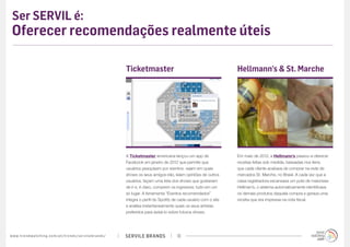 Ser SERVIL é:
 Oferecer recomendações realmente úteis

                                                                                             Ticketmaster                                             Hellmann’s & St. Marche




                                                                                             A Ticketmaster americana lançou um app de                Em maio de 2012, a Hellmann’s passou a oferecer
                                                                                             Facebook em janeiro de 2012 que permite que              receitas feitas sob medida, baseadas nos itens
                                                                                             usuários pesquisem por eventos, vejam em quais           que cada cliente acabava de comprar na rede de
                                                                                             shows os seus amigos irão, leiam opiniões de outros      mercados St. Marche, no Brasil. A cada vez que a
                                                                                             usuários, façam uma lista dos shows que gostariam        caixa registradora escaneava um pote de maionese
                                                                                             de ir e, é claro, comprem os ingressos; tudo em um       Hellman’s, o sistema automaticamente identificava
                                                                                             só lugar. A ferramenta “Eventos recomendados”            os demais produtos daquela compra e gerava uma
                                                                                             integra o perfil do Spotify de cada usuário com o site   receita que era impressa na nota fiscal.
                                                                                             e analisa instantaneamente quais os seus artistas
                                                                                             preferidos para avisá-lo sobre futuros shows.




w w w. t r e n d w a t c h i n g . c o m / p t / t r e n d s / s e r v i l e b r a n d s /   SERVILE BRANDS               18
 