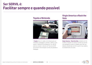Ser SERVIL é:
 Facilitar sempre e quando possível
                                                                                                                                                   Virgin America e Rock the
                                                                                             Toyota e Nintendo                                     Vote




                                                                                             A Toyota lançou no Japão uma solução para que         Virgin America e Rock the Vote, entidade sem fins
                                                                                             motoristas e passageiros controlem o GPS do carro     lucrativos, lançaram um serviço nos EUA que permite
                                                                                             usando o Nintendo DS via Bluetooth. Por USD 92        que passageiros possam se registrar para votar nas
                                                                                             pode-se comprar o cartucho de “Kuruma de DS”          eleições presidenciais de 2012 a partir do seu sistema
                                                                                             que permite a sincronização de rotas pré-gravadas e   de entretenimento de bordo.
                                                                                             navegação.




w w w. t r e n d w a t c h i n g . c o m / p t / t r e n d s / s e r v i l e b r a n d s /   SERVILE BRANDS             20
 