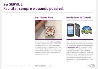 Ser SERVIL é:
 Facilitar sempre e quando possível

                                                                                             Red Tomato Pizza                                       Mobile Order da Turkcell




                                                                                             Com o ímã de geladeira VIP da Red Tomato Pizza,        Turkcell, operadora de telefonia da Turquia, anunciou
                                                                                             de Dubai, os clientes podem pedir sua pizza favorita   os seus planos de lançar uma solução de ecommerce
                                                                                             com apenas um toque. Os membros do programa            que funcione dentro de casa. Os clientes que tiverem
                                                                                             de fidelidade receberam ímãs gratuitamente, e usam     o Turkcell MaxiPlus5 com tecnologia NFC podem
                                                                                             a funcionalidade de Bluetooth dos smartphones          aproximá-los de um ímã de geladeira (que vem junto
                                                                                             para se conectar à internet. Uma vez que os clientes   com o telefone) para ativar o serviço de “Mobile
                                                                                             pressionam o botão do ímã, a pizza é entregue no       Order”, um aplicativo de compras online. Burger King,
                                                                                             endereço do consumidor.                                Migros e o fornecedor de gás Avgaz são algumas das
                                                                                                                                                    marcas parceiras. Clientes que já tenham contrato
                                                                                                                                                    com a operadora podem fazer upgrade nos seus
                                                                                                                                                    telefones por TRY 5 (aproximadamente USD 2,75) por
                                                                                                                                                    mês.



w w w. t r e n d w a t c h i n g . c o m / p t / t r e n d s / s e r v i l e b r a n d s /   SERVILE BRANDS              22
 