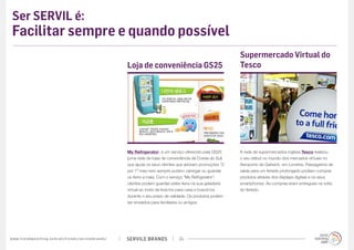 Ser SERVIL é:
 Facilitar sempre e quando possível
                                                                                                                                                    Supermercado Virtual do
                                                                                             Loja de conveniência GS25                              Tesco




                                                                                             My Refrigerator, é um serviço oferecido pela GS25      A rede de supermercados inglesa Tesco realizou
                                                                                             (uma rede de lojas de conveniência da Coreia do Sul)   o seu debut no mundo dos mercados virtuais no
                                                                                             que ajuda os seus clientes que adoram promoções “2     Aeroporto de Gatwick, em Londres. Passageiros de
                                                                                             por 1” mas nem sempre podem carregar ou guardar        saída para um feriado prolongado podiam comprar
                                                                                             os itens a mais. Com o serviço “My Refrigerator”,      produtos através dos displays digitais e os seus
                                                                                             clientes podem guardar estes itens na sua geladeira    smartphones. As compras eram entregues na volta
                                                                                             virtual ao invés de levá-los para casa e buscá-los     do feriado.
                                                                                             durante o seu prazo de validade. Os produtos podem
                                                                                             ser enviados para familiares ou amigos.




w w w. t r e n d w a t c h i n g . c o m / p t / t r e n d s / s e r v i l e b r a n d s /   SERVILE BRANDS             24
 