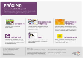 PRÓXIMO
Gostou desse Trend Briefing? Deseja mais?
Clique abaixo e esteja certo de que você estará por cima em relação
a todas as tendências, insights e inovações importantes:




                                                                                TREND BRIEFINGS                                                       SEMINÁRIOS DE
                           INSCREVA-SE                                          ANTERIORES                                                            TENDÊNCIAS
   Para receber nossos Trend Briefings              Leia todos os nossos Trend Briefings grátis dos                        Sem tempo? Venha a um dos nossos exclusivos
   mensais por email.                               meses anteriores, desde 2011 em português, ou                          Seminários de Tendências e escute tudo sobre todas
                                                    desde 2002 em inglês!                                                  as principais tendências em apenas metade de um
                                                                                                                           dia. São 13 cidades, de agosto a outubro de 2012.




                 COMPARTILHE                                                   DICAS                                                              Premium Service
    Compartilhe esse Trend Briefing com a sua       Você quer monitorar e aplicar tendências você                          Precisa acessar todas as tendências de consumo,
    equipe, seus clientes e seus amigos e tenha     mesmo? Clique aqui para ver as nossas dicas                            os insights e as inovações mais vibrantes? Nosso
    certeza que eles também estarão conectados      mais importantes.                                                      Premium Service é para você.
    no que está acontecendo.




Se você tem algum comentário, sugestão            SOBRE NÓS
ou dúvida, por favor entre em contato.            Criado em 2002, trendwatching.com é a empresa         Service estão muitas das mais influentes marcas,
Apenas envie um email para:                       de tendências líder no cenário mundial, que mapea o   enquanto nossos Trend Briefings grátis são enviados
ANDREA THORN                                      mundo todo em busca das tendências de consumo         para mais de 160.000 assinantes em 180 países.
Diretora de Atendimento                           mais promissoras, insights e ideias práticas para
                                                                                                        Mais em www.trendwatching.com
andrea@trendwatching.com                          sua empresa. Entre os nossos clientes do Premium
 