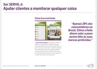Ser SERVIL é:
 Ajudar clientes a monitorar qualquer coisa

                                                                                             China Survival Guide

                                                                                                                                                         “Apenas 29% dos
                                                                                                                                                         consumidores no
                                                                                                                                                      Brasil, China e Índia
                                                                                                                                                       dizem valer a pena
                                                                                                                                                       serem fiéis às suas
                                                                                                                                                      marcas preferidas.”
                                                                                             O China Survival Guide é um aplicativo de iPhone
                                                                                             gratuito que monitora as informações publicadas
                                                                                             sobre escândalos na área de saúde e alimentação no
                                                                                             país. O que o app faz é manter um relatório atualizado
                                                                                             dos restaurantes autuados pela vigilância sanitária
                                                                                             chinesa, permitindo que os usuários não se metam
                                                                                             em enrascadas gastronômicas. O app foi baixado 200
                                                                                             mil vezes na semana de seu lançamento.




w w w. t r e n d w a t c h i n g . c o m / p t / t r e n d s / s e r v i l e b r a n d s /   SERVILE BRANDS              7
 