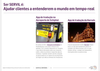 Ser SERVIL é:
 Ajudar clientes a entenderem o mundo em tempo-real
                                                                                             App de tradução no
                                                                                             Aeroporto de Schiphol                                App de tradução da Harrods




                                                                                             Em janeiro de 2012, o Aeroporto de Schiphol em       A loja de departamento londrina Harrods também
                                                                                             Amsterdã lançou uma versão chinesa do seu            lançou um app para smartphones gratuito em
                                                                                             aplicativo. Com conteúdo inteiramente em mandarim,   mandarim que oferece funções como um guia
                                                                                             o app oferece informações sobre voos, transporte     interativo da loja, o cardápio dos restaurantes e
                                                                                             público, ofertas de produtos e mapas das salas de    informações sobre os eventos da loja.
                                                                                             embarque. O aplicativo também permite a tradução
                                                                                             de placas através de um sistema de reconhecimento
                                                                                             de imagem que utiliza as câmeras dos smartphones.




w w w. t r e n d w a t c h i n g . c o m / p t / t r e n d s / s e r v i l e b r a n d s /   SERVILE BRANDS             9
 