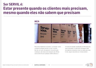 SERVILE BRANDSwww.trendwatching.com/pt/trends/servilebrands/ 10
Ser SERVIL é:
Estar presente quando os clientes mais precisam,
mesmo quando eles não sabem que precisam
Para vários habitantes do Quebec, no Canadá, muitos
contratos de aluguel vencem no dia 1º de julho.
Isso faz com que o dia seja bem concorrido para
mudanças e até caixas para transporte são difíceis
de encontrar. No ano passado a IKEA ofereceu 2
IKEA
mil caixas de papelão espalhadas por Montreal para
quem precisasse. A caixa tinha mensagens fofas
encorajando as pessoas a levar as caixas para casa.
E claro, alguns descontos em móveis também.
 