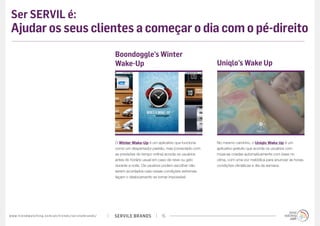 SERVILE BRANDSwww.trendwatching.com/pt/trends/servilebrands/ 15
Ser SERVIL é:
Ajudar os seus clientes a começar o dia com o pé-direito
O Winter Wake-Up é um aplicativo que funciona
como um despertador padrão, mas (conectado com
as previsões do tempo online) acorda os usuários
antes do horário usual em caso de neve ou gelo
durante a noite. Os usuários podem escolher não
serem acordados caso essas condições extremas
façam o deslocamento se tornar impossível.
Boondoggle’s Winter
Wake-Up
No mesmo caminho, o Uniqlo Wake Up é um
aplicativo gratuito que acorda os usuários com
músicas criadas automaticamente com base no
clima, com uma voz melódica para anunciar as horas,
condições climáticas e dia da semana.
Uniqlo’s Wake Up
 