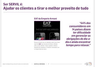SERVILE BRANDSwww.trendwatching.com/pt/trends/servilebrands/ 17
Ser SERVIL é:
Ajudar os clientes a tirar o melhor proveito de tudo
Emporio Armani criou um aplicativo para a sua marca
esportiva EA7, que dá dicas de fitness e lifestyle
para os seus clientes. O app é gratuito e oferece
experiências interativas e conteúdo conectados com
a coleção atual da marca.
EA7 da Emporio Armani
“44% dos
consumidores em
14 países dizem
ter dificuldade
em gerenciar as
obrigações do dia-a-
dia e ainda encontrar
tempo para relaxar.”
 