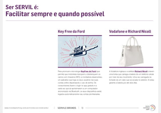 SERVILE BRANDSwww.trendwatching.com/pt/trends/servilebrands/ 19
Ser SERVIL é:
Facilitar sempre e quando possível
Para promover a tecnologia KeyFree da Ford (que
permite que motoristas tranquem e destranquem os
carros com chaveiros NFC), a montadora desenvolveu
um aplicativo que loga os seus usuários nas suas
contas online dispensando o uso de senha. Os
consumidores fazem o login no app gratuito e a
cada vez que se aproximarem a um computador
sincronizado via Bluetooth, os seus dispositivos serão
logados automaticamente nas contas pré-liberadas.
Key Free da Ford
A Vodafone inglesa e a estilista Richard Nicoll criaram
uma bolsa que carrega a bateria de um telefone celular
por meio de seu movimento. Uma vez carregada na
tomada via um cabo que se acopla no exterior. A bolsa
garante a bateria por até dois dias.
Vodafone e Richard Nicoll
 