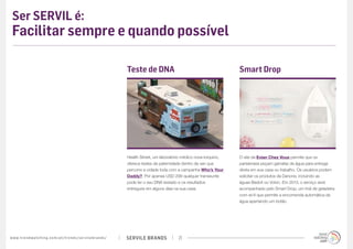 SERVILE BRANDSwww.trendwatching.com/pt/trends/servilebrands/ 21
Ser SERVIL é:
Facilitar sempre e quando possível
Health Street, um laboratório médico nova-iorquino,
oferece testes de paternidade dentro da van que
percorre a cidade toda com a campanha Who’s Your
Daddy?. Por apenas USD 299 qualquer transeunte
pode ter o seu DNA testado e os resultados
entregues em alguns dias na sua casa.
Teste de DNA
O site da Evian Chez Vous permite que os
parisienses peçam garrafas de água para entrega
direta em sua casa ou trabalho. Os usuários podem
solicitar os produtos da Danone, incluindo as
águas Badoit ou Volvic. Em 2013, o serviço será
acompanhado pelo Smart Drop, um ímã de geladeira
com wi-fi que permite a encomenda automática de
água apertando um botão.
Smart Drop
 