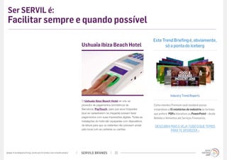 SERVILE BRANDSwww.trendwatching.com/pt/trends/servilebrands/ 23
Ser SERVIL é:
Facilitar sempre e quando possível
O Ushuaïa Ibiza Beach Hotel se uniu ao
provedor de pagamentos biométricos de
Barcelona, PayTouch, para que seus hóspedes
(que se cadastrarem na chegada) possam fazer
pagamentos com suas impressões digitais. Todas as
instalações do hotel são equipadas com dispositivos
de leitura para que os visitantes não precisem andar
pelo local com as carteiras ou cartões.
Ushuaïa Ibiza Beach Hotel
Este Trend Briefing é, obviamente,
só a ponta do iceberg
Industry Trend Reports
Como membro Premium você receberá acesso
instantâneo a 15 relatórios de indústria no formato
que preferir: PDFs interativos ou PowerPoint – desde
Bebidas e Alimentos até Serviços Financeiros.
DESCUBRA MAIS E VEJA TUDO O QUE TEMOS
PARA TE OFERECER »
 