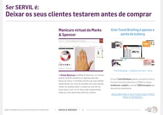 SERVILE BRANDSwww.trendwatching.com/pt/trends/servilebrands/ 5
Ser SERVIL é:
Deixar os seus clientes testarem antes de comprar
A Virtual Manicure da Marks & Spencer é um serviço
gratuito também presente em algumas das lojas
físicas da marca. O software permite que suas clientes
experimentem as cores de esmaltes nas suas próprias
unhas. As usuárias fazem o upload de uma foto de
suas mãos e com um só click podem experimentar
todas as cores disponíveis antes de comprar.
Manicure virtual da Marks
& Spencer
Este Trend Briefing é apenas a
ponta do iceberg
Trend Database + Updates mensais + dicas
DESCUBRA MAIS E VEJA TUDO O QUE TEMOS
PARA TE OFERECER »
O nosso Trend Database (apenas uma parte do nosso
Premium Service) te dá acesso a TODAS as nossas
tendências, insights e mais de 7.000 inovações que
descobrimos diariamente.
 