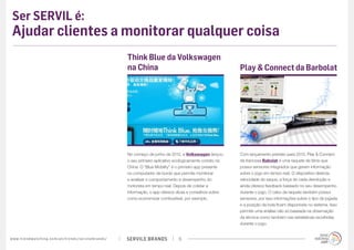 SERVILE BRANDSwww.trendwatching.com/pt/trends/servilebrands/ 6
Ser SERVIL é:
Ajudar clientes a monitorar qualquer coisa
No começo de junho de 2012, a Volkswagen lançou
o seu primeiro aplicativo ecologicamente correto na
China. O “Blue Mobility” é o primeiro app presente
no computador de bordo que permite monitorar
e analisar o comportamento e desempenho do
motorista em tempo real. Depois de coletar a
informação, o app oferece dicas e conselhos sobre
como economizar combustível, por exemplo.
Think Blue da Volkswagen
na China
Com lançamento previsto para 2013, Play & Connect
da francesa Babolat é uma raquete de tênis que
possui sensores integrados que geram informação
sobre o jogo em tempo real. O dispositivo detecta
velocidade do saque, a força de cada devolução e
ainda oferece feedback baseado no seu desempenho
durante o jogo. O cabo da raquete também possui
sensores, por isso informações sobre o tipo de jogada
e a posição da bola ficam disponíveis no sistema. Isso
permite uma análise não só baseada na observação
da técnica como também nas estatísticas recolhidas
durante o jogo.
Play & Connect da Barbolat
 