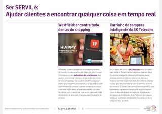 SERVILE BRANDSwww.trendwatching.com/pt/trends/servilebrands/ 8
Ser SERVIL é:
Ajudar clientes a encontrar qualquer coisa em tempo real
Westfield, a maior operadora de shopping centers
do mundo, incluiu uma função oferecida pelo Google
Commerce no seu aplicativo de smartphone que
ajuda a economizar o tempo de seus clientes dentro
de seus shoppings. Os usuários podem pesquisar
aquilo que estiverem procurando, e o app indica quais
lojas vendem tal produto e ainda compara os preços
entre elas. Além disso, o aplicativo facilita o contato
do cliente com o vendedor, que pode ligar para a loja
diretamente do app para checar a disponibilidade do
produto.
Westfield: encontre tudo
dentro do shopping
Em outubro de 2011, a SK Telecom criou um piloto
para testar o Smart Cart em algumas lojas em Seul.
O carrinho inteligente oferece informações super
precisas sobre produtos e descontos da loja e
inclusive permite sincronizar lista de compras criadas
no seu app de smartphone com o carrinho na hora
da compra. O Smart Cart possui tecnologia NFC, que
possibilita o update em tempo real de informações
como a disponibilidade de produtos e pontuação
de planos de fidelização. A SK Telecom tem planos
de lançar o produto oficialmente na Coreia do Sul e
China no final de 2013.
Carrinho de compras
inteligente da SK Telecom
 