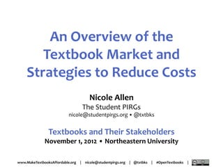 An Overview of the
       Textbook Market and
    Strategies to Reduce Costs
                                        Nicole Allen
                                      The Student PIRGs
                           nicole@studentpirgs.org • @txtbks


                Textbooks and Their Stakeholders
              November 1, 2012 • Northeastern University

www.MakeTextbooksAffordable.org   |   nicole@studentpirgs.org   | @txtbks   |   #OpenTextbooks   |
 