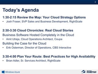 2#



Today’s Agenda
1:30-2:15 Review the Map: Your Cloud Strategy Options
•   Josh Fraser, SVP Sales and Business Development, RightScale


2:30-3:30 Cloud Chronicles: Real Cloud Stories
Business Software Hosted Completely in the Cloud
•   Amit Utreja, Cloud Operations Architect, Coupa
Building the Case for the Cloud
•   Erik Osterman, Director of Operations, CBS Interactive


3:30-4:00 Plan Your Route: Best Practices for High Availability
•   Brian Adler, Sr. Services Architect, RightScale
 