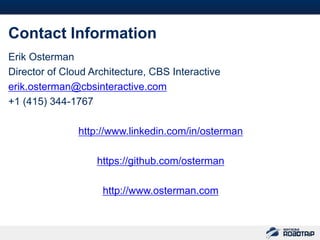 53



Contact Information
Erik Osterman
Director of Cloud Architecture, CBS Interactive
erik.osterman@cbsinteractive.com
+1 (415) 344-1767

               http://www.linkedin.com/in/osterman

                   https://github.com/osterman

                    http://www.osterman.com
 