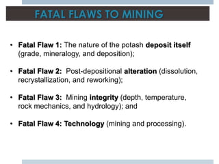 FATAL FLAWS TO MINING

• Fatal Flaw 1: The nature of the potash deposit itself
  (grade, mineralogy, and deposition);

• Fatal Flaw 2: Post-depositional alteration (dissolution,
  recrystallization, and reworking);

• Fatal Flaw 3: Mining integrity (depth, temperature,
  rock mechanics, and hydrology); and

• Fatal Flaw 4: Technology (mining and processing).
 