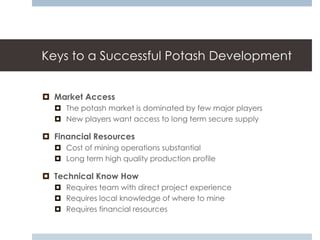 Keys to a Successful Potash Development


 Market Access
   The potash market is dominated by few major players
   New players want access to long term secure supply

 Financial Resources
   Cost of mining operations substantial
   Long term high quality production profile

 Technical Know How
   Requires team with direct project experience
   Requires local knowledge of where to mine
   Requires financial resources
 