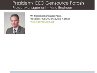 President/ CEO Gensource Potash
Project Management – Mine Engineer

         Mr. Michael Ferguson PEng.
         President/ CEO Gensource Potash
         mike@gensource.ca
 