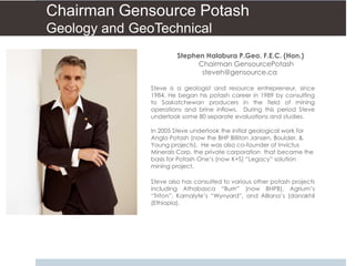 Chairman Gensource Potash
Geology and GeoTechnical
                        Stephen Halabura P.Geo. F.E.C. (Hon.)
                              Chairman GensourcePotash
                               steveh@gensource.ca

               Steve is a geologist and resource entrepreneur, since
               1984. He began his potash career in 1989 by consulting
               to Saskatchewan producers in the field of mining
               operations and brine inflows. During this period Steve
               undertook some 80 separate evaluations and studies.

               In 2005 Steve undertook the initial geological work for
               Anglo Potash (now the BHP Billiton Jansen, Boulder, &
               Young projects). He was also co-founder of Invictus
               Minerals Corp. the private corporation that became the
               basis for Potash One’s (now K+S) “Legacy” solution
               mining project.

               Steve also has consulted to various other potash projects
               including Athabasca “Burrr” (now BHPB), Agrium’s
               “Triton”, Karnalyte’s “Wynyard”, and Alllana’s (danakhil
               (Ethiopia).
 