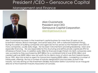 President /CEO – Gensource Capital
        Management and Finance



                                           Alan Cruickshank
                                           President and CEO
                                           Gensource Capital Corporation
                                           alan@gensource.ca


Alan Cruickshank has been in the investment capital business for more than 25 years as an
Investment Advisor, Branch Manager, and senior executive, with a national investment firm(s).
During his career of building companies and agencies he has served as the President and CEO of
many companies, usually early stage. He has been instrumental in providing leadership, vision and
especially financing. He was responsible for the structuring and all the private capital pre-IPO for
Athabasca Potash Corp. In addition early 2006 he financed Anglo Potash Ltd. Both companies were
very successful as they purchased by BHP Billiton for a combined total of over $750 million and
created well over $200 million new net worth for his clients many of which are from Saskatchewan.
Since 1999, Alan has acted as agent for transactions topping $200 million, completing a number of
initial public offerings. He has a number of industry designations and has been active in the
industry, not only serving on the Investment Dealers Association district council but as an inaugural
director of the Investment Industry Association of Canada.
 