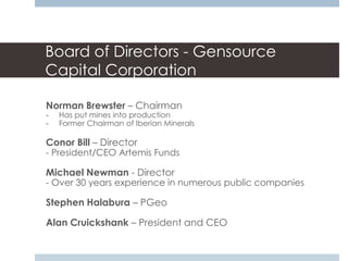Board of Directors - Gensource
Capital Corporation

Norman Brewster – Chairman
-   Has put mines into production
-   Former Chairman of Iberian Minerals

Conor Bill – Director
- President/CEO Artemis Funds

Michael Newman - Director
- Over 30 years experience in numerous public companies

Stephen Halabura – PGeo

Alan Cruickshank – President and CEO
 