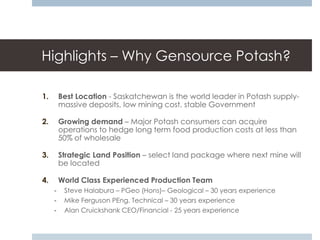 Highlights – Why Gensource Potash?

1.       Best Location - Saskatchewan is the world leader in Potash supply-
         massive deposits, low mining cost, stable Government

2.       Growing demand – Major Potash consumers can acquire
         operations to hedge long term food production costs at less than
         50% of wholesale

3.       Strategic Land Position – select land package where next mine will
         be located

4.       World Class Experienced Production Team
     -    Steve Halabura – PGeo (Hons)– Geological – 30 years experience
     -    Mike Ferguson PEng. Technical – 30 years experience
     -    Alan Cruickshank CEO/Financial - 25 years experience
 
