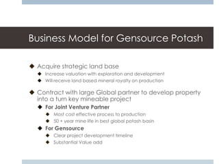 Business Model for Gensource Potash

 Acquire strategic land base
   Increase valuation with exploration and development
   Will receive land based mineral royalty on production

 Contract with large Global partner to develop property
  into a turn key mineable project
   For Joint Venture Partner
      Most cost effective process to production
      50 + year mine life in best global potash basin
   For Gensource
      Clear project development timeline
      Substantial Value add
 