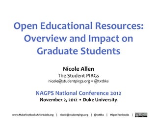 Open Educational Resources:
  Overview and Impact on
    Graduate Students
                                        Nicole Allen
                                      The Student PIRGs
                           nicole@studentpirgs.org • @txtbks


                 NAGPS National Conference 2012
                    November 2, 2012 • Duke University

www.MakeTextbooksAffordable.org   |   nicole@studentpirgs.org   | @txtbks   |   #OpenTextbooks   |
 