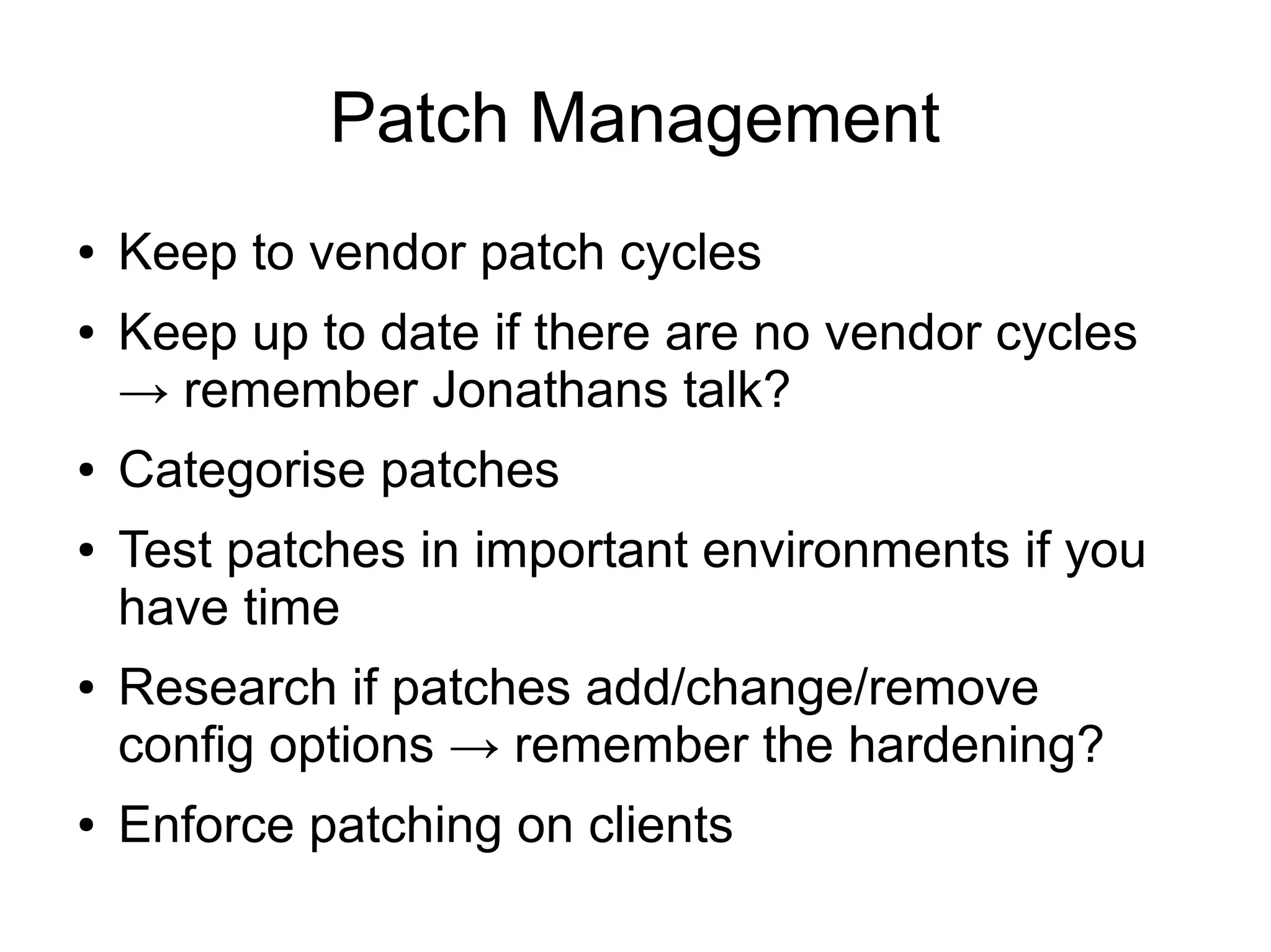Patch Management
●   Keep to vendor patch cycles
●   Keep up to date if there are no vendor cycles
    → remember Jonathans talk?
●   Categorise patches
●   Test patches in important environments if you
    have time
●   Research if patches add/change/remove
    config options → remember the hardening?
●   Enforce patching on clients
 