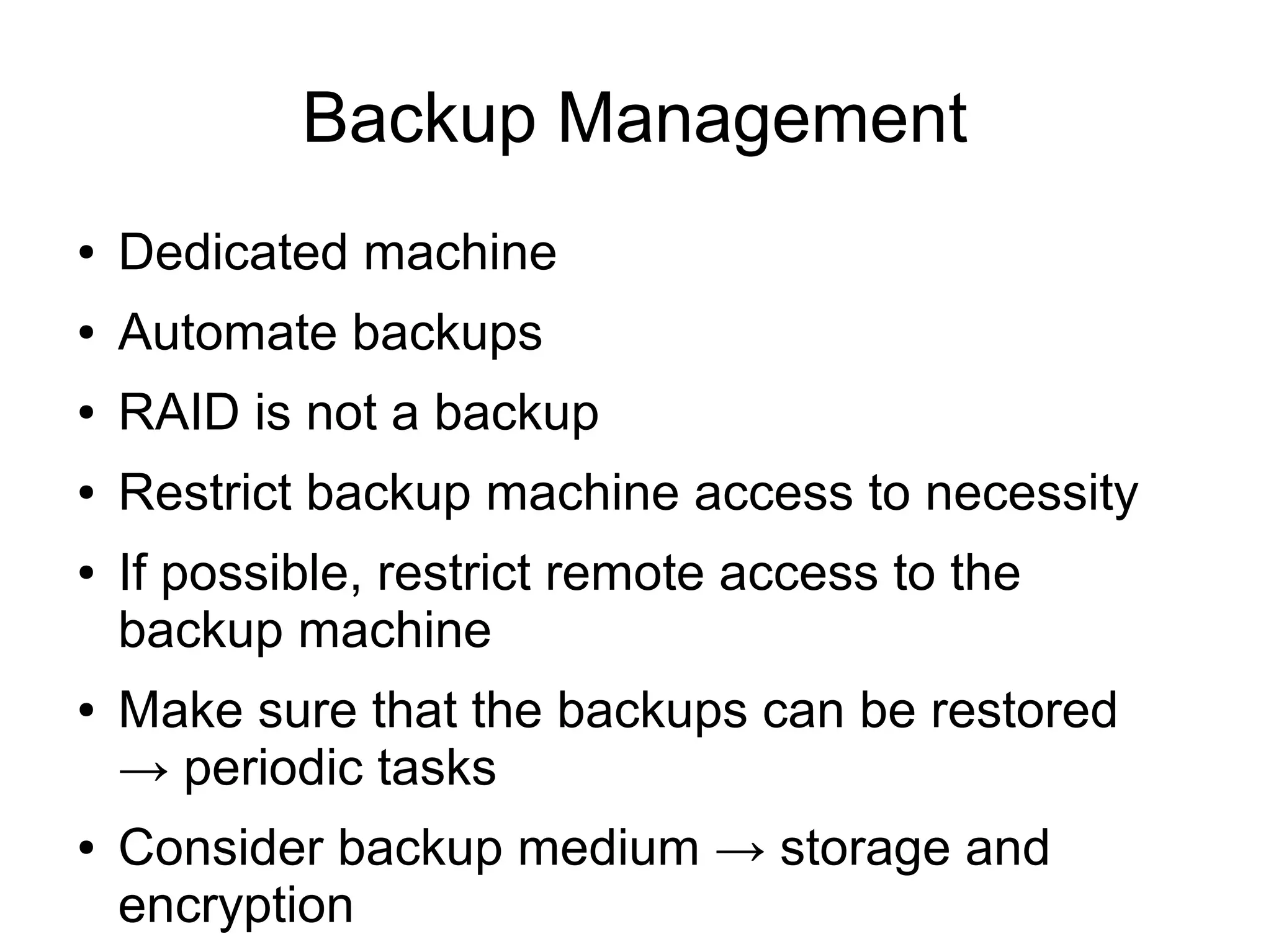 Backup Management
●   Dedicated machine
●   Automate backups
●   RAID is not a backup
●   Restrict backup machine access to necessity
●   If possible, restrict remote access to the
    backup machine
●   Make sure that the backups can be restored
    → periodic tasks
●   Consider backup medium → storage and
    encryption
 