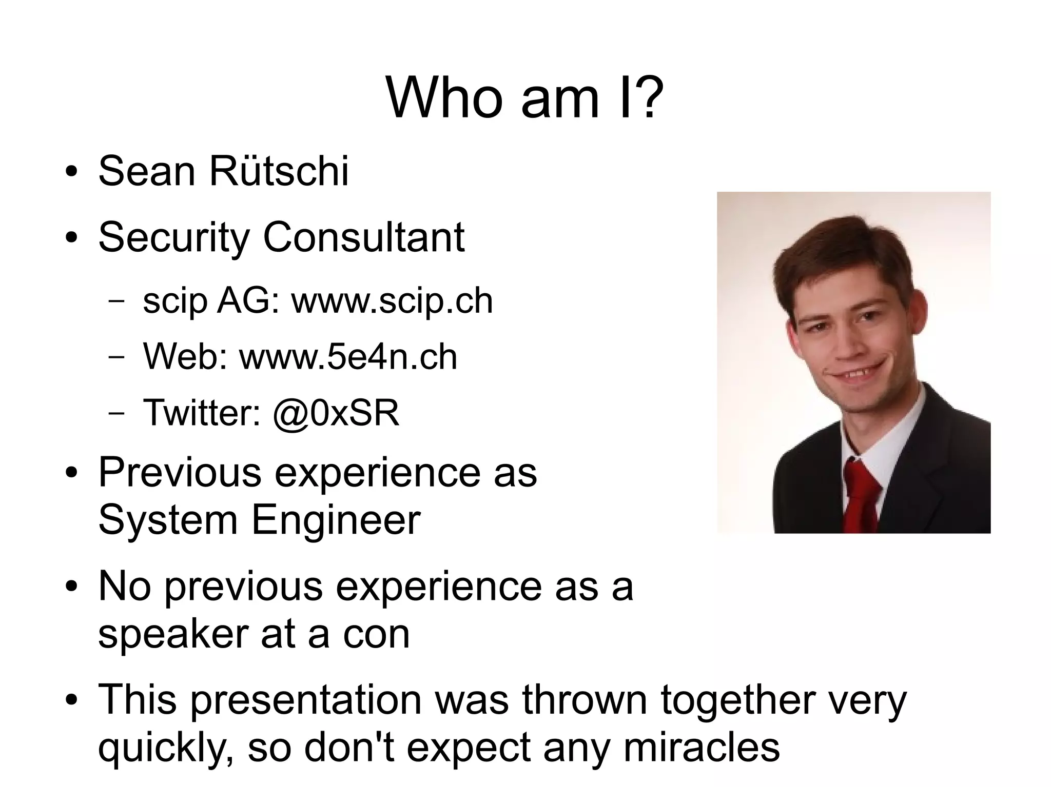 Who am I?
●   Sean Rütschi
●   Security Consultant
    –   scip AG: www.scip.ch
    –   Web: www.5e4n.ch
    –   Twitter: @0xSR
●   Previous experience as
    System Engineer
●   No previous experience as a
    speaker at a con
●   This presentation was thrown together very
    quickly, so don't expect any miracles
 